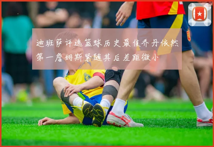 迪班萨评选篮球历史最佳乔丹依然第一詹姆斯紧随其后差距微小