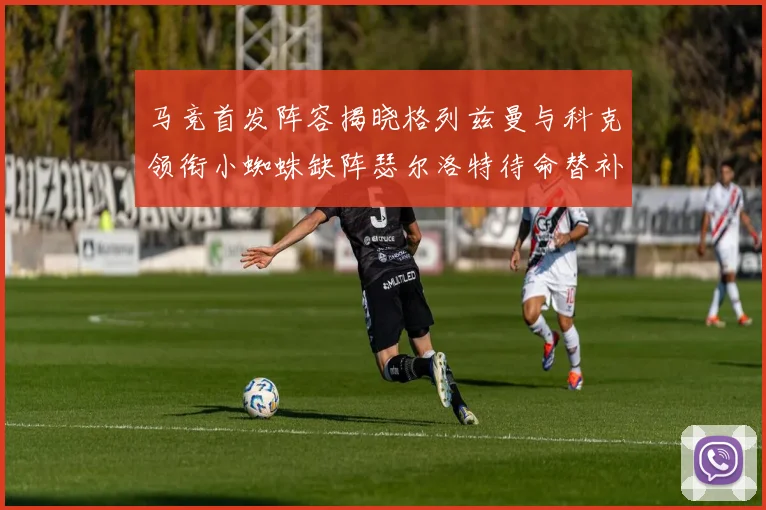 马竞首发阵容揭晓格列兹曼与科克领衔小蜘蛛缺阵瑟尔洛特待命替补