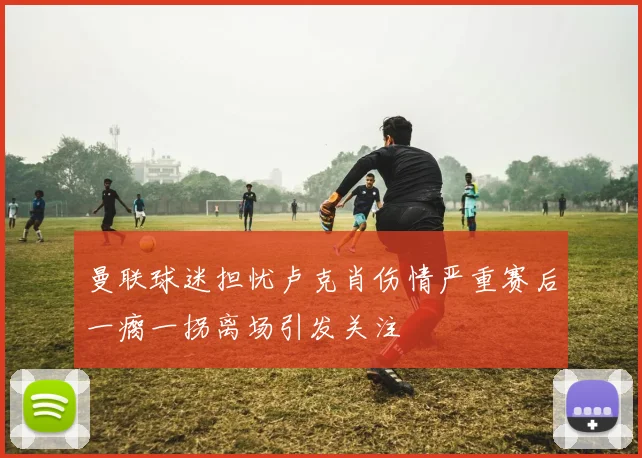 曼联球迷担忧卢克肖伤情严重赛后一瘸一拐离场引发关注