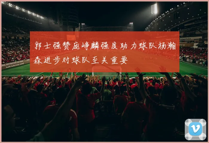 郭士强赞庞峥麟强度助力球队杨瀚森进步对球队至关重要