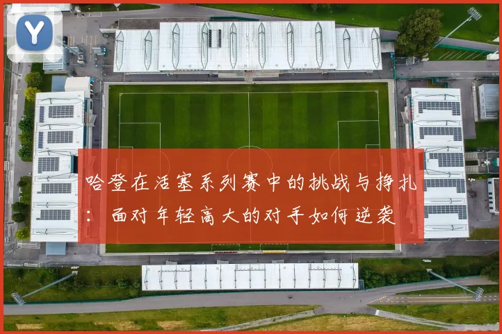 哈登在活塞系列赛中的挑战与挣扎：面对年轻高大的对手如何逆袭