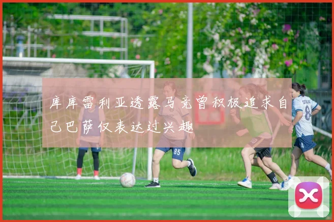 库库雷利亚透露马竞曾积极追求自己巴萨仅表达过兴趣