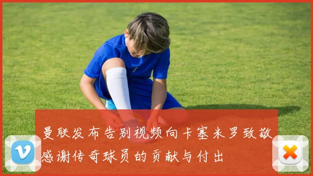 曼联发布告别视频向卡塞米罗致敬感谢传奇球员的贡献与付出