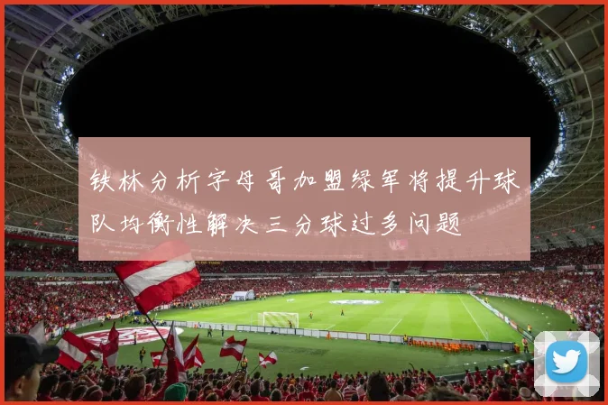 铁林分析字母哥加盟绿军将提升球队均衡性解决三分球过多问题