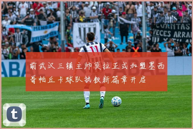 前武汉三镇主帅莫拉正式加盟墨西哥帕丘卡球队执教新篇章开启