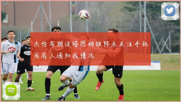 杰伦布朗谈塔图姆缺阵未关注手机或有人通知我情况