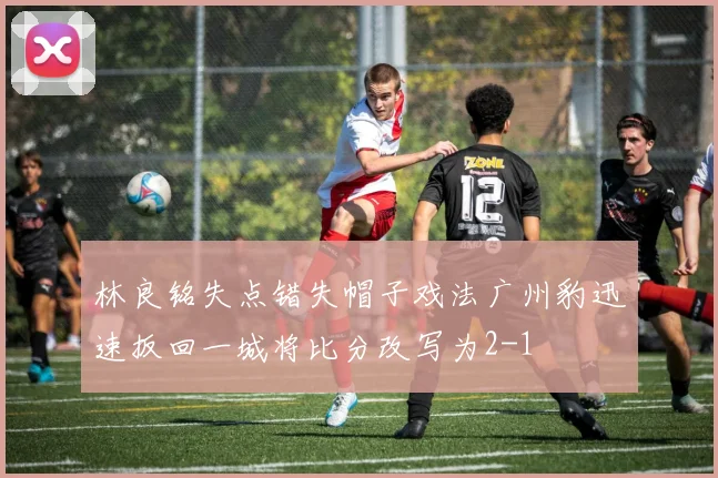 林良铭失点错失帽子戏法广州豹迅速扳回一城将比分改写为2-1