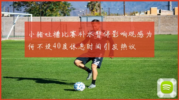 小猪吐槽比赛补水暂停影响观感为何不设40度休息时间引发热议