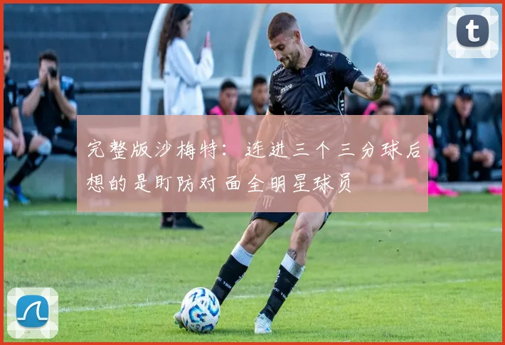 完整版沙梅特：连进三个三分球后想的是盯防对面全明星球员