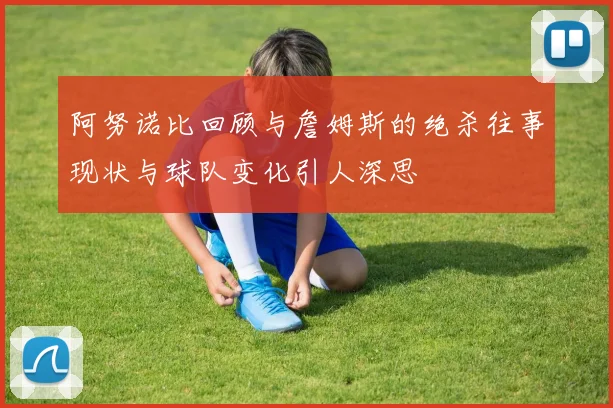 阿努诺比回顾与詹姆斯的绝杀往事现状与球队变化引人深思